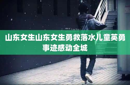 山东女生山东女生勇救落水儿童英勇事迹感动全城