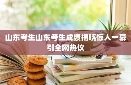 山东考生山东考生成绩揭晓惊人一幕引全网热议