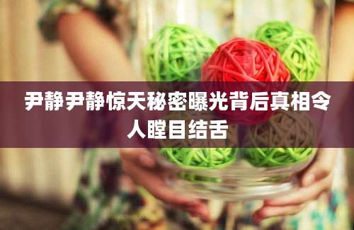 尹静尹静惊天秘密曝光背后真相令人瞠目结舌
