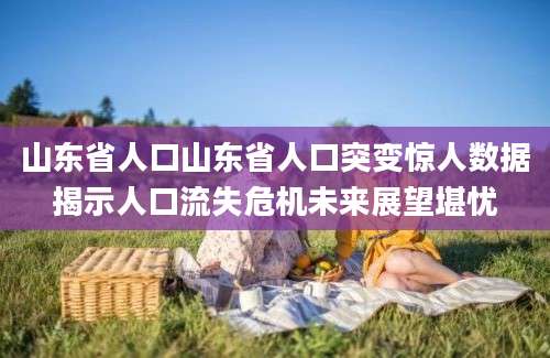 山东省人口山东省人口突变惊人数据揭示人口流失危机未来展望堪忧