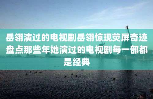岳翎演过的电视剧岳翎惊现荧屏奇迹盘点那些年她演过的电视剧每一部都是经典