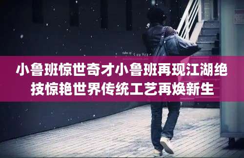 小鲁班惊世奇才小鲁班再现江湖绝技惊艳世界传统工艺再焕新生