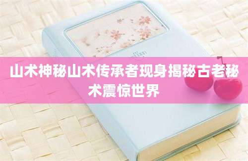 山术神秘山术传承者现身揭秘古老秘术震惊世界