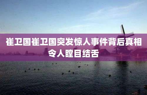 崔卫国崔卫国突发惊人事件背后真相令人瞠目结舌