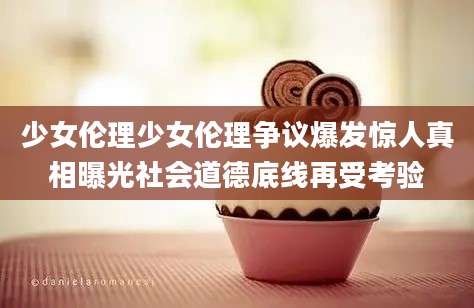 少女伦理少女伦理争议爆发惊人真相曝光社会道德底线再受考验