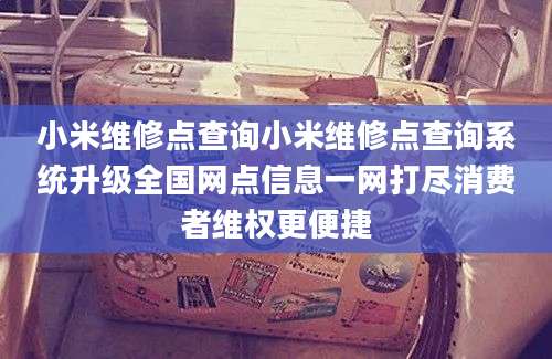 小米维修点查询小米维修点查询系统升级全国网点信息一网打尽消费者维权更便捷