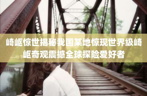 崎岖惊世揭秘我国某地惊现世界级崎岖奇观震撼全球探险爱好者