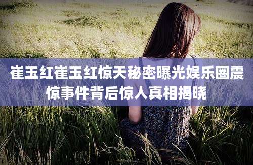 崔玉红崔玉红惊天秘密曝光娱乐圈震惊事件背后惊人真相揭晓