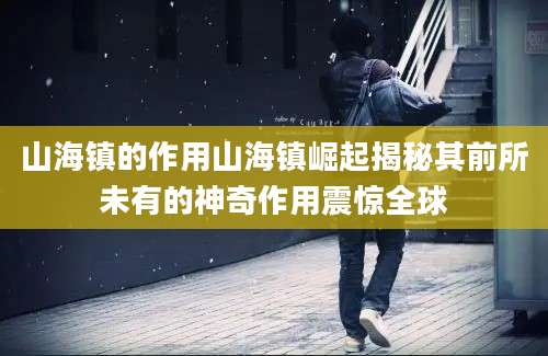 山海镇的作用山海镇崛起揭秘其前所未有的神奇作用震惊全球