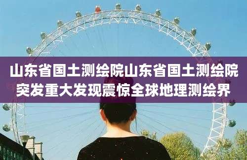 山东省国土测绘院山东省国土测绘院突发重大发现震惊全球地理测绘界