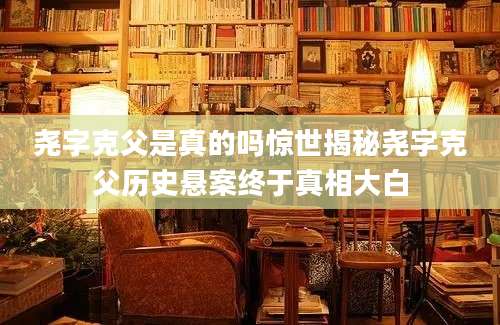 尧字克父是真的吗惊世揭秘尧字克父历史悬案终于真相大白