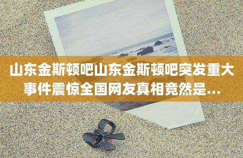 山东金斯顿吧山东金斯顿吧突发重大事件震惊全国网友真相竟然是...