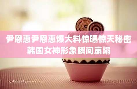 尹恩惠尹恩惠爆大料惊曝惊天秘密韩国女神形象瞬间崩塌