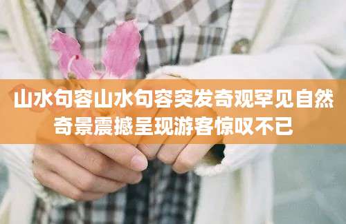 山水句容山水句容突发奇观罕见自然奇景震撼呈现游客惊叹不已