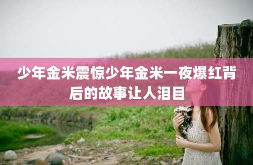 少年金米震惊少年金米一夜爆红背后的故事让人泪目