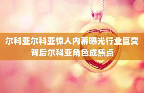 尔科亚尔科亚惊人内幕曝光行业巨变背后尔科亚角色成焦点