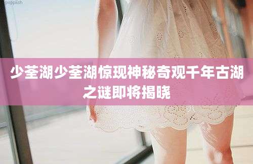 少荃湖少荃湖惊现神秘奇观千年古湖之谜即将揭晓