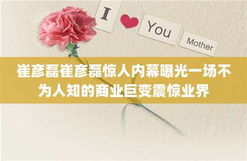 崔彦磊崔彦磊惊人内幕曝光一场不为人知的商业巨变震惊业界