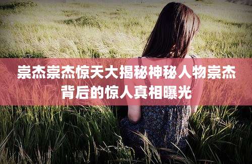 崇杰崇杰惊天大揭秘神秘人物崇杰背后的惊人真相曝光