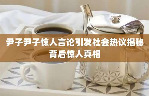 尹子尹子惊人言论引发社会热议揭秘背后惊人真相