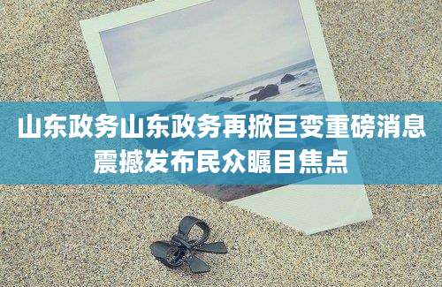 山东政务山东政务再掀巨变重磅消息震撼发布民众瞩目焦点