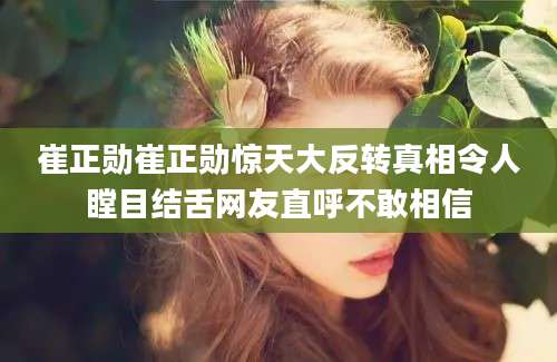 崔正勋崔正勋惊天大反转真相令人瞠目结舌网友直呼不敢相信