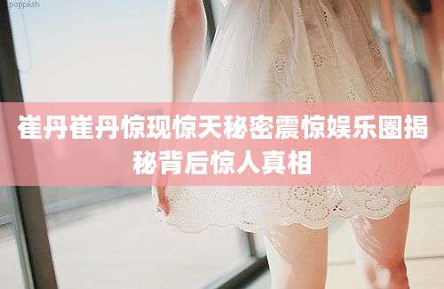 崔丹崔丹惊现惊天秘密震惊娱乐圈揭秘背后惊人真相