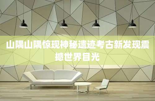 山隅山隅惊现神秘遗迹考古新发现震撼世界目光