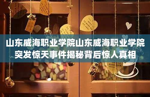 山东威海职业学院山东威海职业学院突发惊天事件揭秘背后惊人真相