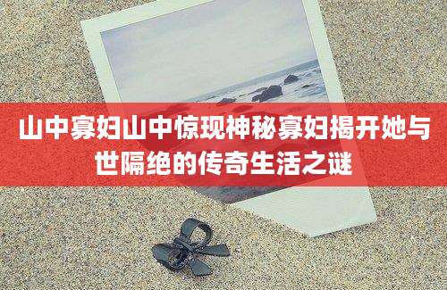 山中寡妇山中惊现神秘寡妇揭开她与世隔绝的传奇生活之谜