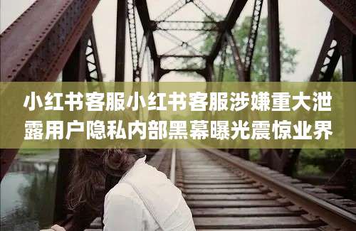 小红书客服小红书客服涉嫌重大泄露用户隐私内部黑幕曝光震惊业界