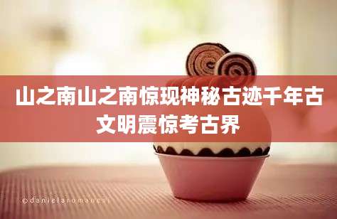 山之南山之南惊现神秘古迹千年古文明震惊考古界