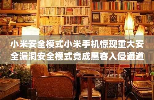 小米安全模式小米手机惊现重大安全漏洞安全模式竟成黑客入侵通道