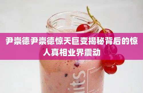 尹崇德尹崇德惊天巨变揭秘背后的惊人真相业界震动
