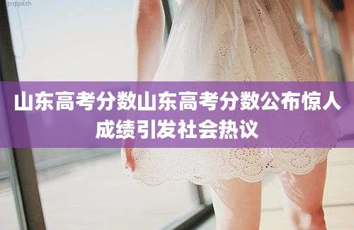山东高考分数山东高考分数公布惊人成绩引发社会热议