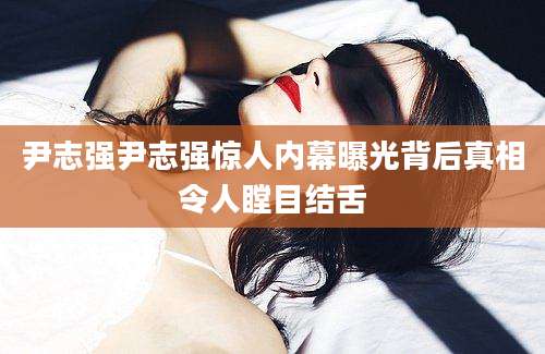尹志强尹志强惊人内幕曝光背后真相令人瞠目结舌