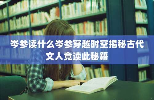 岑参读什么岑参穿越时空揭秘古代文人竟读此秘籍