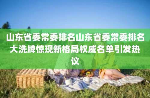 山东省委常委排名山东省委常委排名大洗牌惊现新格局权威名单引发热议