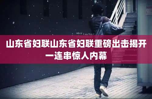 山东省妇联山东省妇联重磅出击揭开一连串惊人内幕