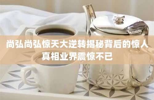 尚弘尚弘惊天大逆转揭秘背后的惊人真相业界震惊不已