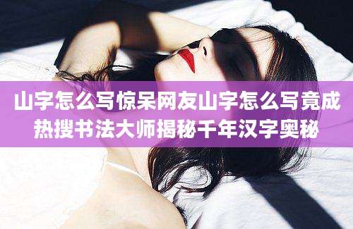 山字怎么写惊呆网友山字怎么写竟成热搜书法大师揭秘千年汉字奥秘
