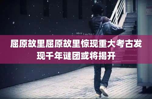 屈原故里屈原故里惊现重大考古发现千年谜团或将揭开