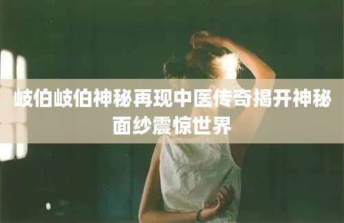 岐伯岐伯神秘再现中医传奇揭开神秘面纱震惊世界