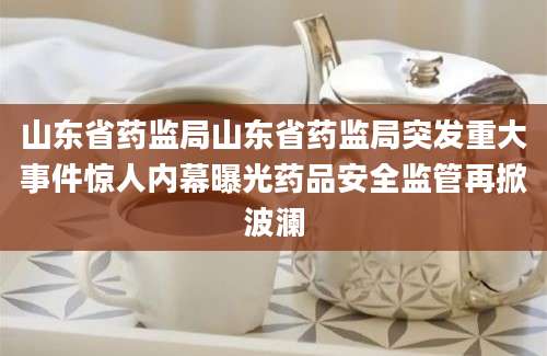 山东省药监局山东省药监局突发重大事件惊人内幕曝光药品安全监管再掀波澜