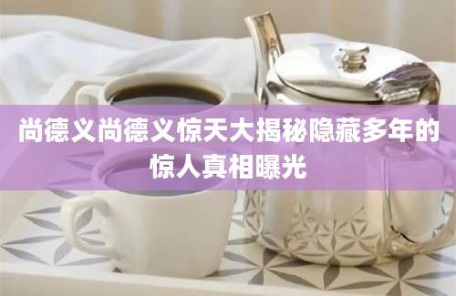 尚德义尚德义惊天大揭秘隐藏多年的惊人真相曝光