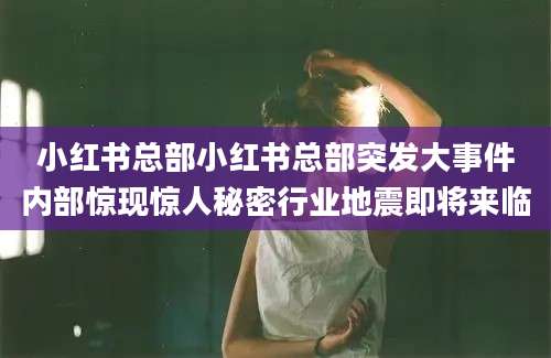 小红书总部小红书总部突发大事件内部惊现惊人秘密行业地震即将来临