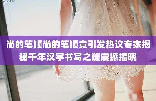 尚的笔顺尚的笔顺竟引发热议专家揭秘千年汉字书写之谜震撼揭晓