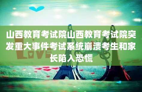 山西教育考试院山西教育考试院突发重大事件考试系统崩溃考生和家长陷入恐慌