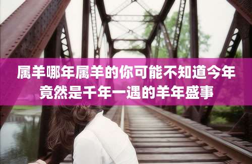 属羊哪年属羊的你可能不知道今年竟然是千年一遇的羊年盛事