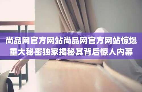 尚品网官方网站尚品网官方网站惊爆重大秘密独家揭秘其背后惊人内幕